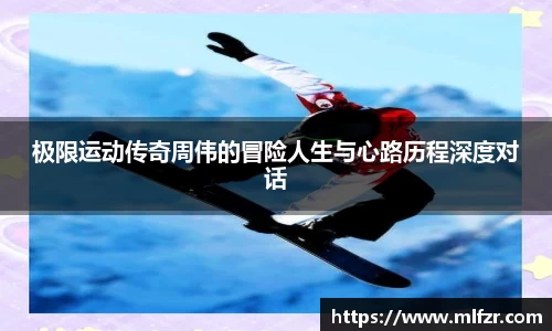 极限运动传奇周伟的冒险人生与心路历程深度对话