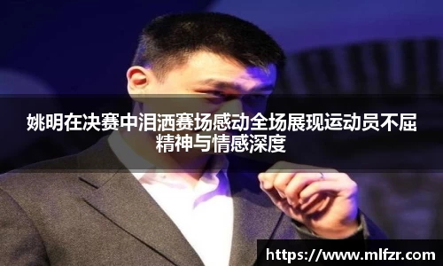 姚明在决赛中泪洒赛场感动全场展现运动员不屈精神与情感深度