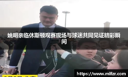 姚明亲临休斯顿观赛现场与球迷共同见证精彩瞬间