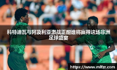 科特迪瓦与阿及利亚激战正酣谁将赢得这场非洲足球盛宴
